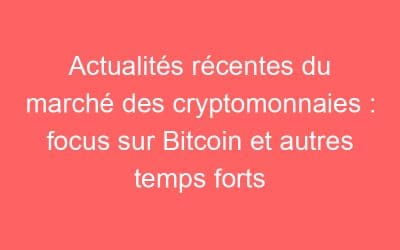 Actualités récentes du marché des cryptomonnaies : focus sur Bitcoin et autres temps forts