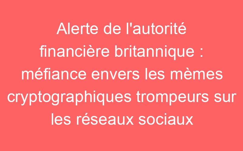 Alerte de l’autorité financière britannique : méfiance envers les mèmes cryptographiques trompeurs sur les réseaux sociaux