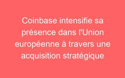 Coinbase intensifie sa présence dans l’Union européenne à travers une acquisition stratégique