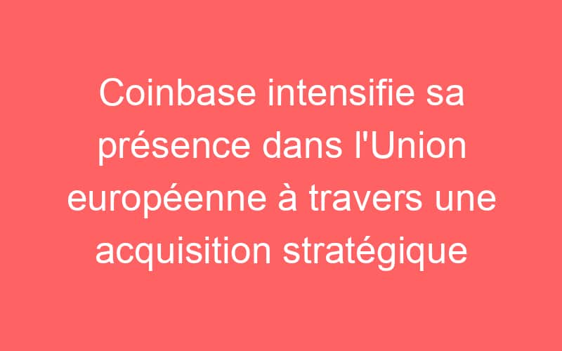 Coinbase intensifie sa présence dans l’Union européenne à travers une acquisition stratégique