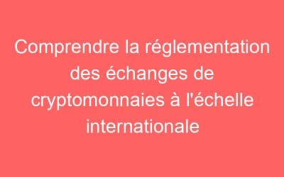Comprendre la réglementation des échanges de cryptomonnaies à l’échelle internationale