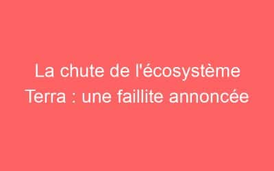 La chute de l’écosystème Terra : une faillite annoncée