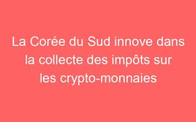 La Corée du Sud innove dans la collecte des impôts sur les crypto-monnaies