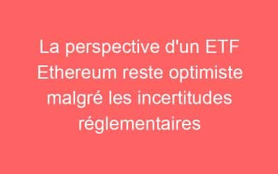 La perspective d’un ETF Ethereum reste optimiste malgré les incertitudes réglementaires