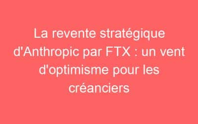 La revente stratégique d’Anthropic par FTX : un vent d’optimisme pour les créanciers