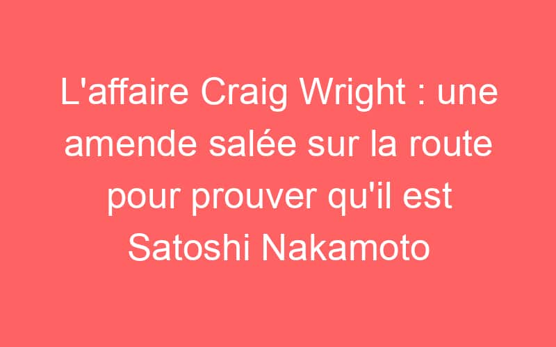 L’affaire Craig Wright : une amende salée sur la route pour prouver qu’il est Satoshi Nakamoto