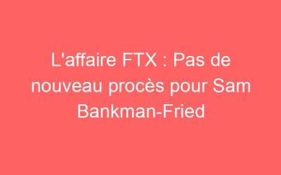L’affaire FTX : Pas de nouveau procès pour Sam Bankman-Fried