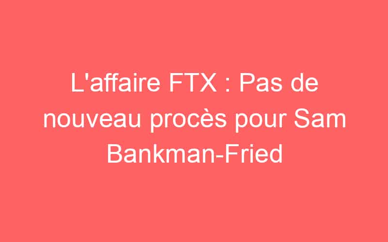 L’affaire FTX : Pas de nouveau procès pour Sam Bankman-Fried