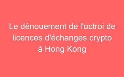 Le dénouement de l’octroi de licences d’échanges crypto à Hong Kong