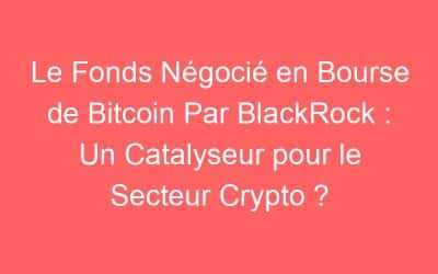 Le Fonds Négocié en Bourse de Bitcoin Par BlackRock : Un Catalyseur pour le Secteur Crypto ?