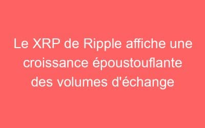 Le XRP de Ripple affiche une croissance époustouflante des volumes d’échange