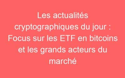 Les actualités cryptographiques du jour : Focus sur les ETF en bitcoins et les grands acteurs du marché