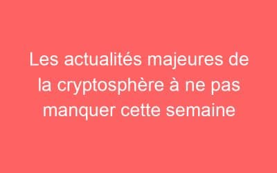 Les actualités majeures de la cryptosphère à ne pas manquer cette semaine