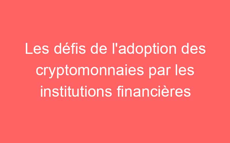 Les défis de l’adoption des cryptomonnaies par les institutions financières