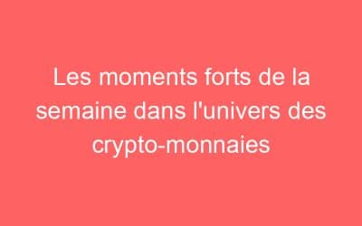 Les moments forts de la semaine dans l’univers des crypto-monnaies
