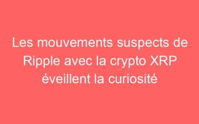 Les mouvements suspects de Ripple avec la crypto XRP éveillent la curiosité