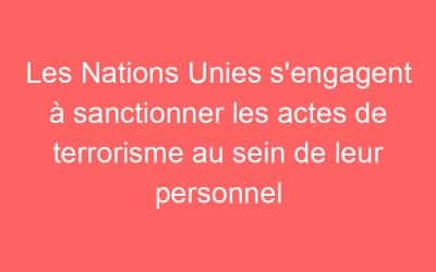 Les Nations Unies s’engagent à sanctionner les actes de terrorisme au sein de leur personnel