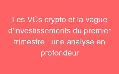 Les VCs crypto et la vague d’investissements du premier trimestre : une analyse en profondeur