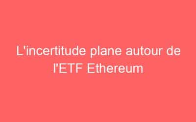 L’incertitude plane autour de l’ETF Ethereum