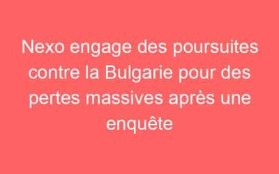 Nexo engage des poursuites contre la Bulgarie pour des pertes massives après une enquête