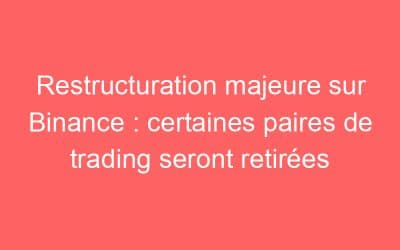 Restructuration majeure sur Binance : certaines paires de trading seront retirées