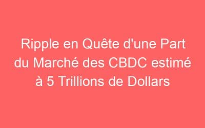Ripple en Quête d’une Part du Marché des CBDC estimé à 5 Trillions de Dollars