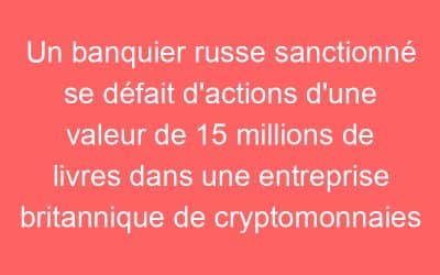 Un banquier russe sanctionné se défait d’actions d’une valeur de 15 millions de livres dans une entreprise britannique de cryptomonnaies