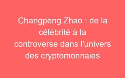 Changpeng Zhao : de la célébrité à la controverse dans l’univers des cryptomonnaies