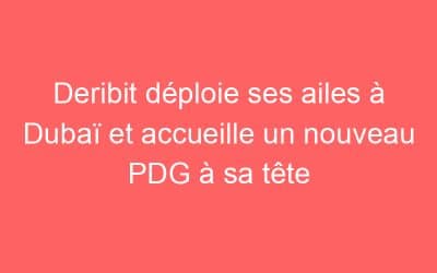 Deribit déploie ses ailes à Dubaï et accueille un nouveau PDG à sa tête