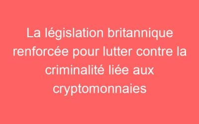 La législation britannique renforcée pour lutter contre la criminalité liée aux cryptomonnaies