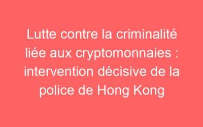 Lutte contre la criminalité liée aux cryptomonnaies : intervention décisive de la police de Hong Kong