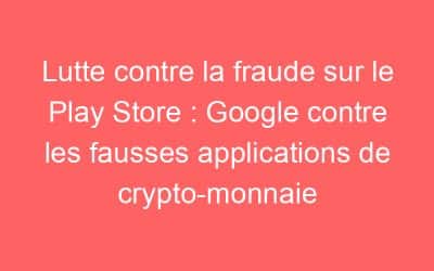 Lutte contre la fraude sur le Play Store : Google contre les fausses applications de crypto-monnaie