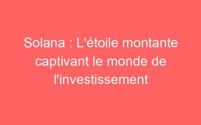 Solana : L’étoile montante captivant le monde de l’investissement