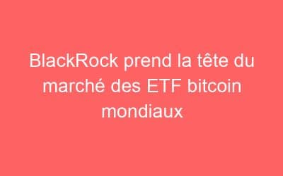 BlackRock prend la tête du marché des ETF bitcoin mondiaux