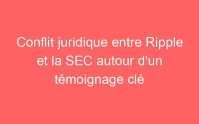 Conflit juridique entre Ripple et la SEC autour d’un témoignage clé