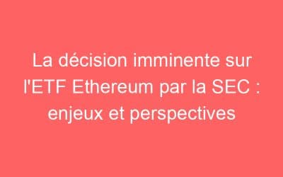 La décision imminente sur l’ETF Ethereum par la SEC : enjeux et perspectives