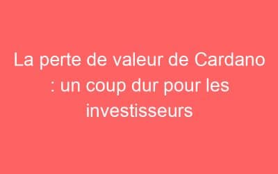 La perte de valeur de Cardano : un coup dur pour les investisseurs