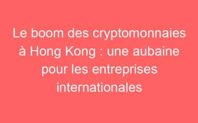 Le boom des cryptomonnaies à Hong Kong : une aubaine pour les entreprises internationales