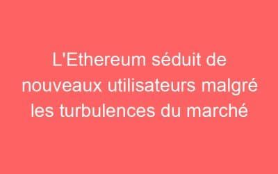 L’Ethereum séduit de nouveaux utilisateurs malgré les turbulences du marché