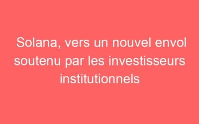 Solana, vers un nouvel envol soutenu par les investisseurs institutionnels