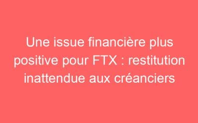 Une issue financière plus positive pour FTX : restitution inattendue aux créanciers
