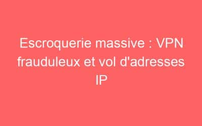 Escroquerie massive : VPN frauduleux et vol d’adresses IP
