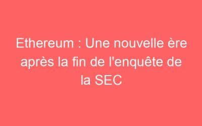 Ethereum : Une nouvelle ère après la fin de l’enquête de la SEC