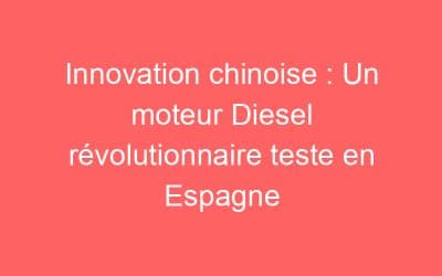 Innovation chinoise : Un moteur Diesel révolutionnaire teste en Espagne