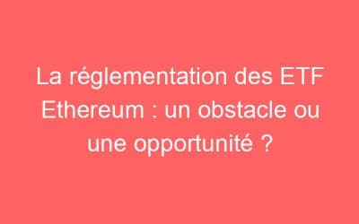 La réglementation des ETF Ethereum : un obstacle ou une opportunité ?