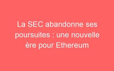 La SEC abandonne ses poursuites : une nouvelle ère pour Ethereum