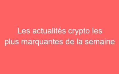 Les actualités crypto les plus marquantes de la semaine