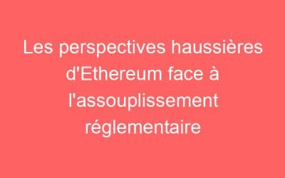 Les perspectives haussières d’Ethereum face à l’assouplissement réglementaire