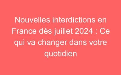 Nouvelles interdictions en France dès juillet 2024 : Ce qui va changer dans votre quotidien