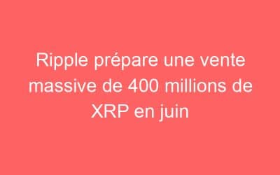 Ripple prépare une vente massive de 400 millions de XRP en juin